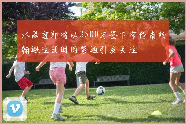 水晶宫即将以3500万签下布伦南约翰逊注册时间紧迫引发关注