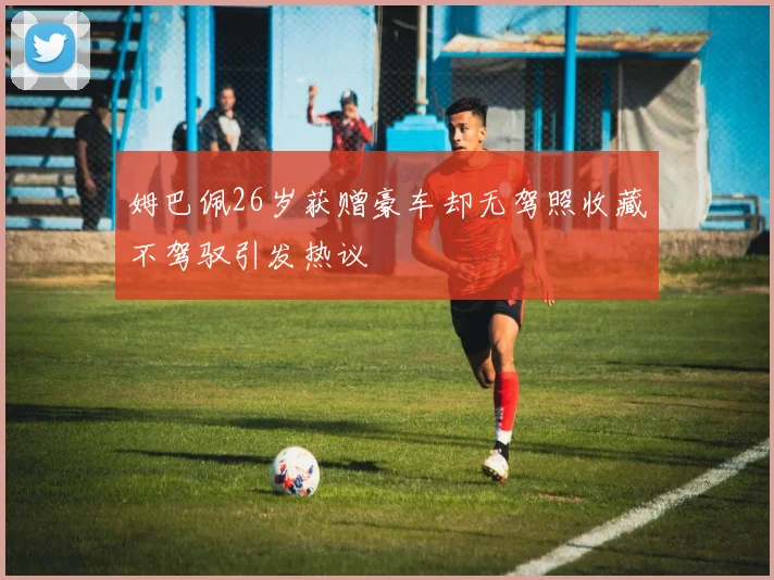 姆巴佩26岁获赠豪车却无驾照收藏不驾驭引发热议