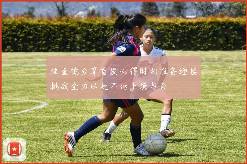 理查德分享首发心得时刻准备迎接挑战全力以赴不论上场与否