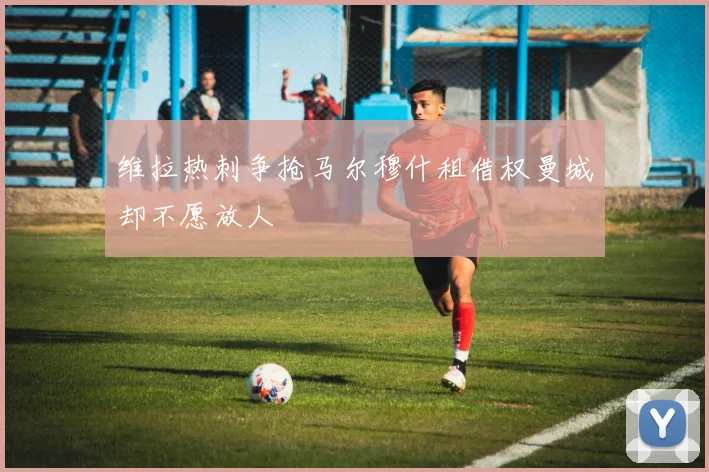 维拉热刺争抢马尔穆什租借权曼城却不愿放人