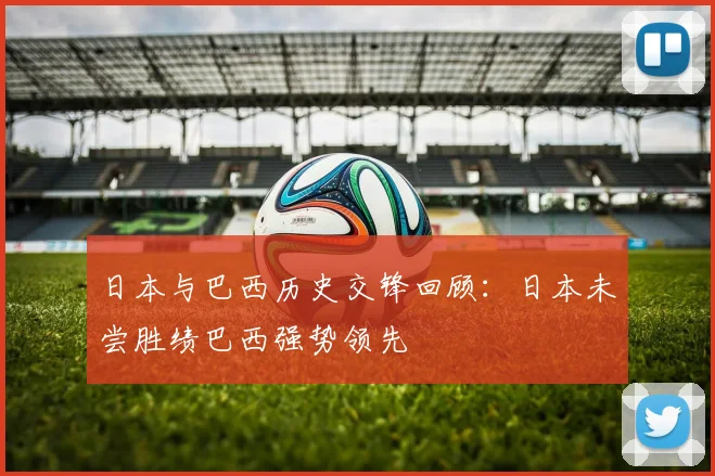 日本与巴西历史交锋回顾：日本未尝胜绩巴西强势领先