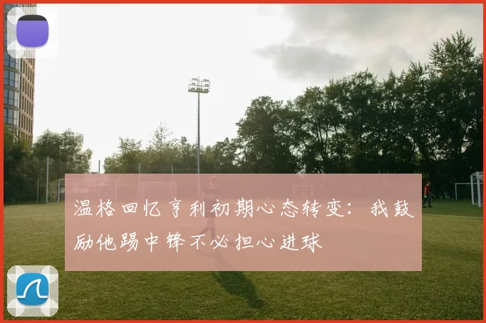 温格回忆亨利初期心态转变：我鼓励他踢中锋不必担心进球