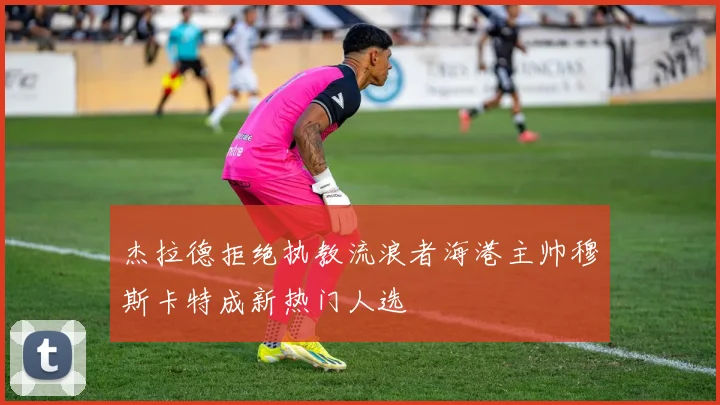 杰拉德拒绝执教流浪者海港主帅穆斯卡特成新热门人选