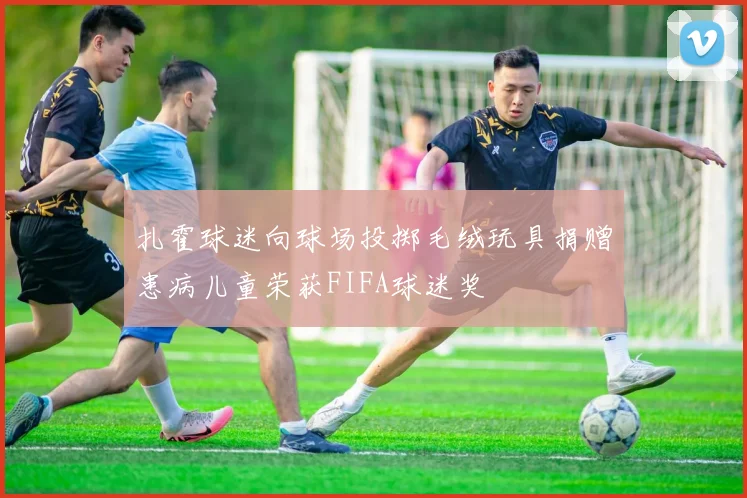 扎霍球迷向球场投掷毛绒玩具捐赠患病儿童荣获FIFA球迷奖