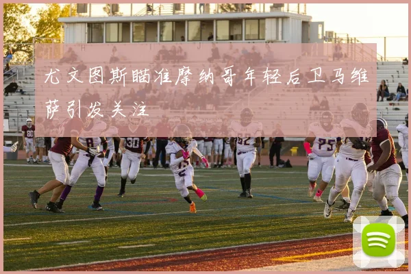 尤文图斯瞄准摩纳哥年轻后卫马维萨引发关注