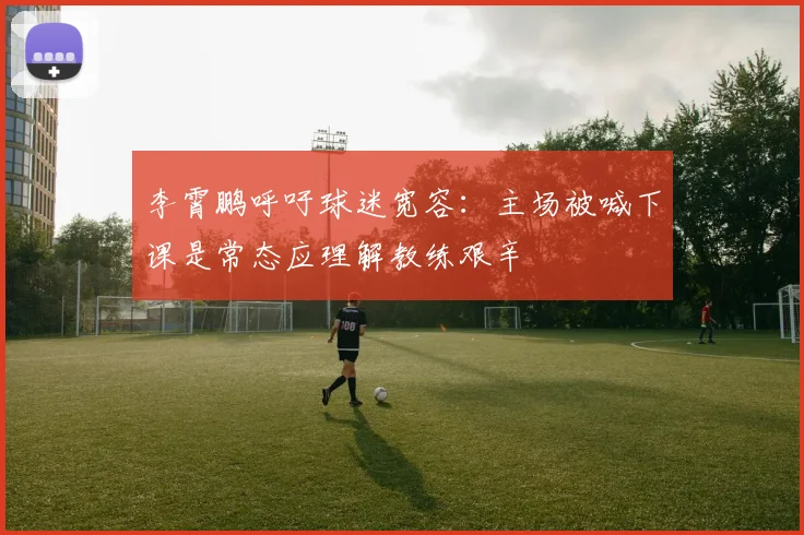 李霄鹏呼吁球迷宽容：主场被喊下课是常态应理解教练艰辛