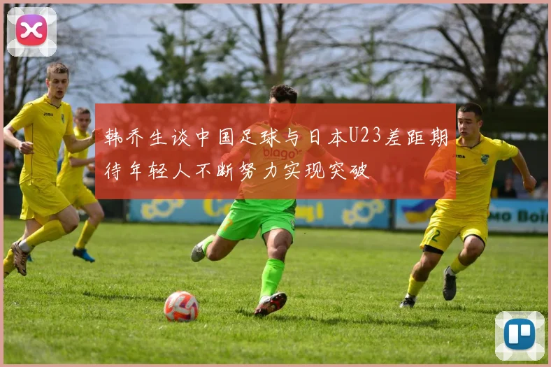 韩乔生谈中国足球与日本U23差距期待年轻人不断努力实现突破