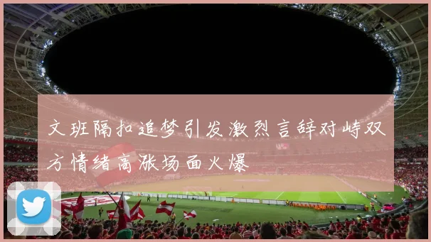 文班隔扣追梦引发激烈言辞对峙双方情绪高涨场面火爆