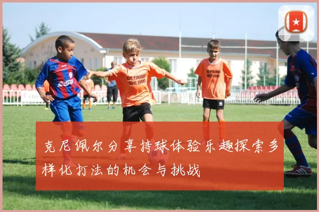 克尼佩尔分享持球体验乐趣探索多样化打法的机会与挑战