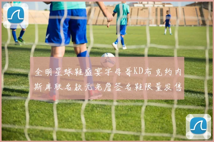 全明星球鞋盛宴字母哥KD布克约内斯库联名款无老詹签名鞋限量发售