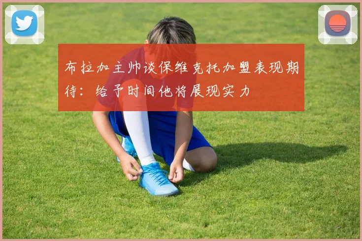 布拉加主帅谈保维克托加盟表现期待：给予时间他将展现实力