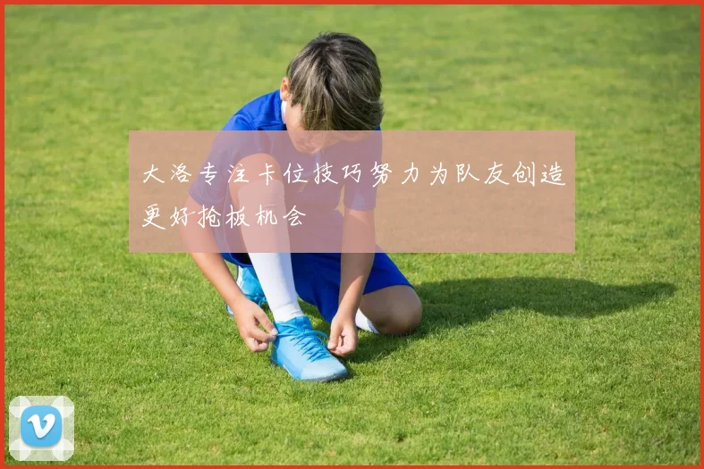 大洛专注卡位技巧努力为队友创造更好抢板机会