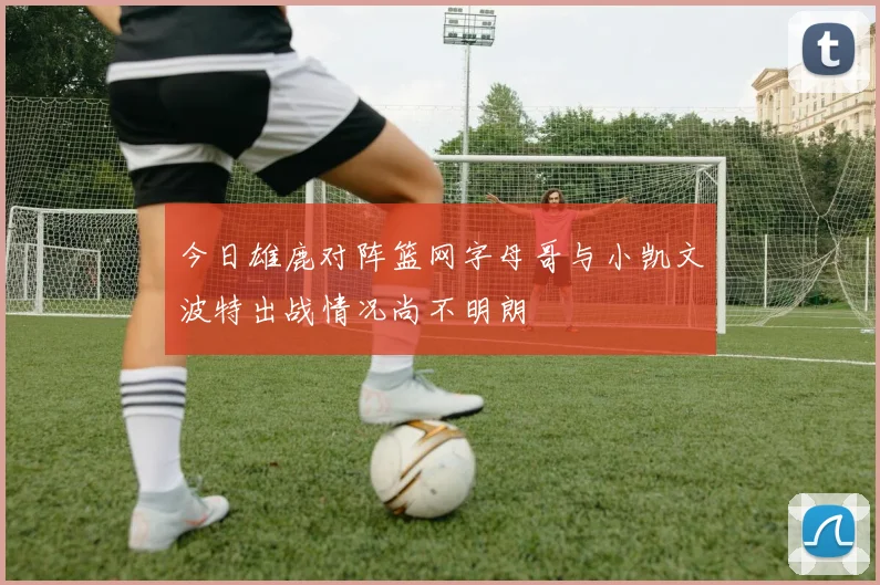今日雄鹿对阵篮网字母哥与小凯文波特出战情况尚不明朗