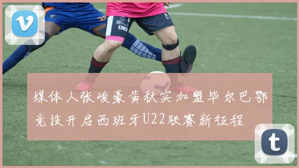 媒体人张峻豪黄秋实加盟毕尔巴鄂竞技开启西班牙U22联赛新征程