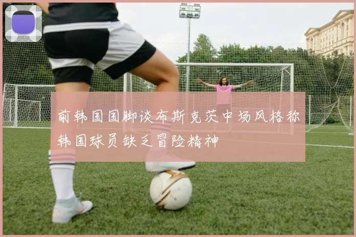 前韩国国脚谈布斯克茨中场风格称韩国球员缺乏冒险精神
