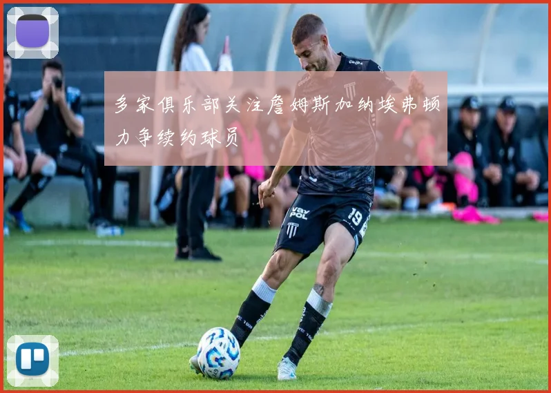 多家俱乐部关注詹姆斯加纳埃弗顿力争续约球员