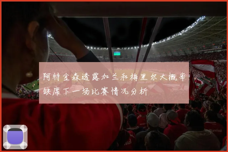 阿特金森透露加兰和梅里尔大概率缺席下一场比赛情况分析