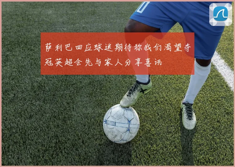 萨利巴回应球迷期待称我们渴望夺冠英超会先与家人分享喜讯