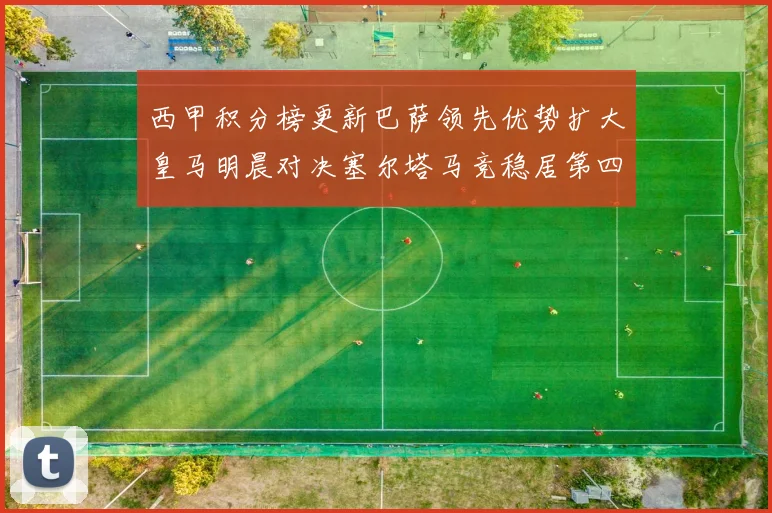 西甲积分榜更新巴萨领先优势扩大皇马明晨对决塞尔塔马竞稳居第四