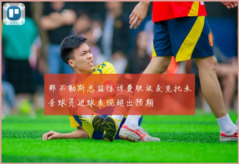 那不勒斯总监惊讶曼联放麦克托米奈球员进球表现超出预期