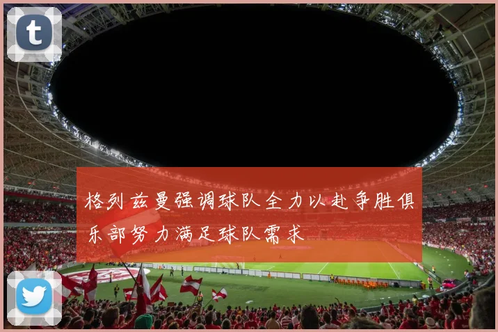 格列兹曼强调球队全力以赴争胜俱乐部努力满足球队需求