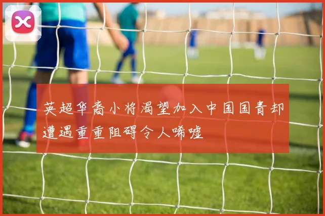 英超华裔小将渴望加入中国国青却遭遇重重阻碍令人唏嘘