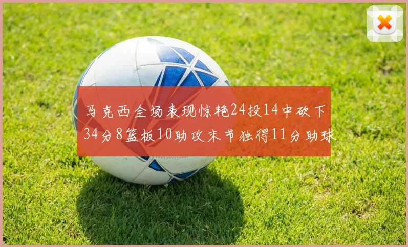 马克西全场表现惊艳24投14中砍下34分8篮板10助攻末节独得11分助球队取胜