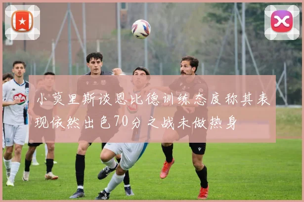 小莫里斯谈恩比德训练态度称其表现依然出色70分之战未做热身