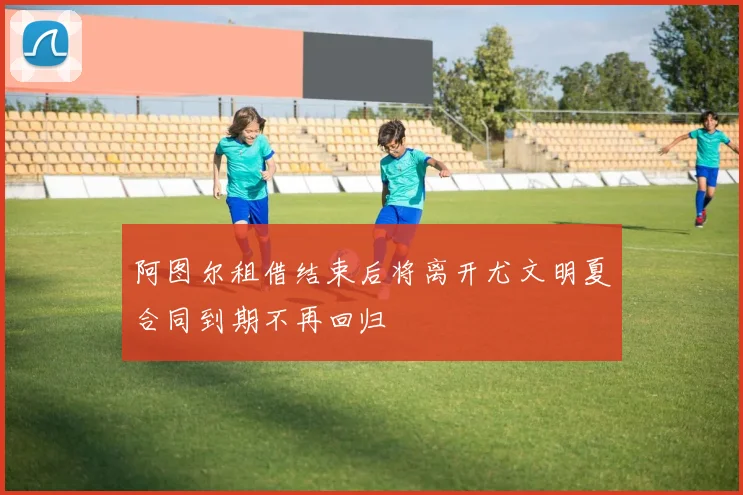 阿图尔租借结束后将离开尤文明夏合同到期不再回归