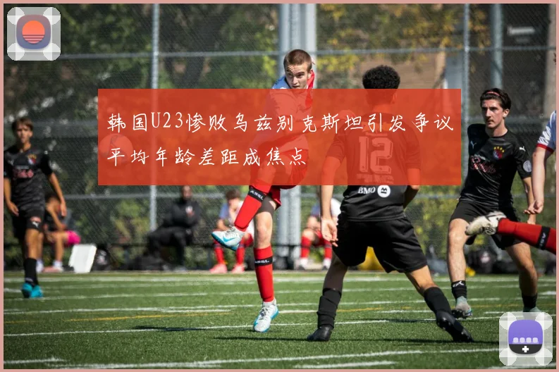 韩国U23惨败乌兹别克斯坦引发争议平均年龄差距成焦点