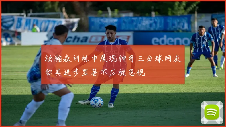 杨瀚森训练中展现神奇三分球网友称其进步显著不应被忽视
