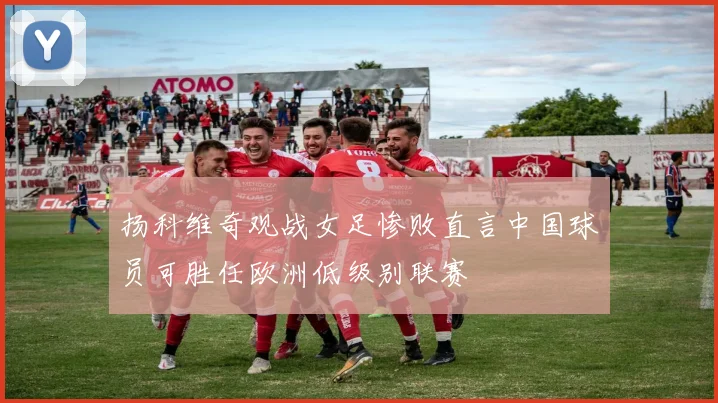 扬科维奇观战女足惨败直言中国球员可胜任欧洲低级别联赛
