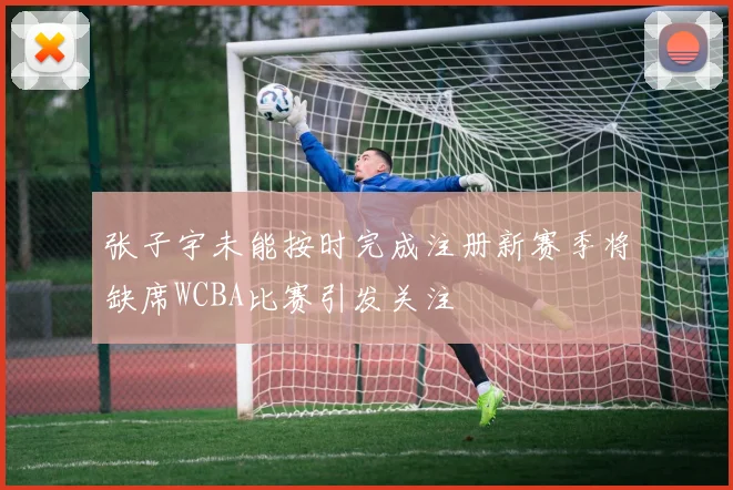 张子宇未能按时完成注册新赛季将缺席WCBA比赛引发关注