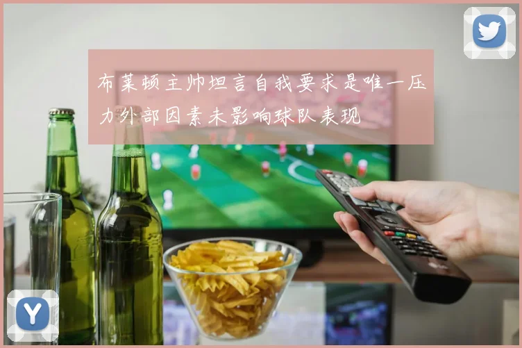 布莱顿主帅坦言自我要求是唯一压力外部因素未影响球队表现