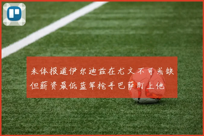米体报道伊尔迪兹在尤文不可或缺但薪资最低蓝军枪手巴萨盯上他
