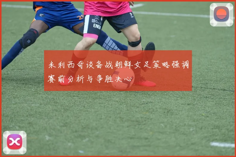 米利西奇谈备战朝鲜女足策略强调赛前分析与争胜决心